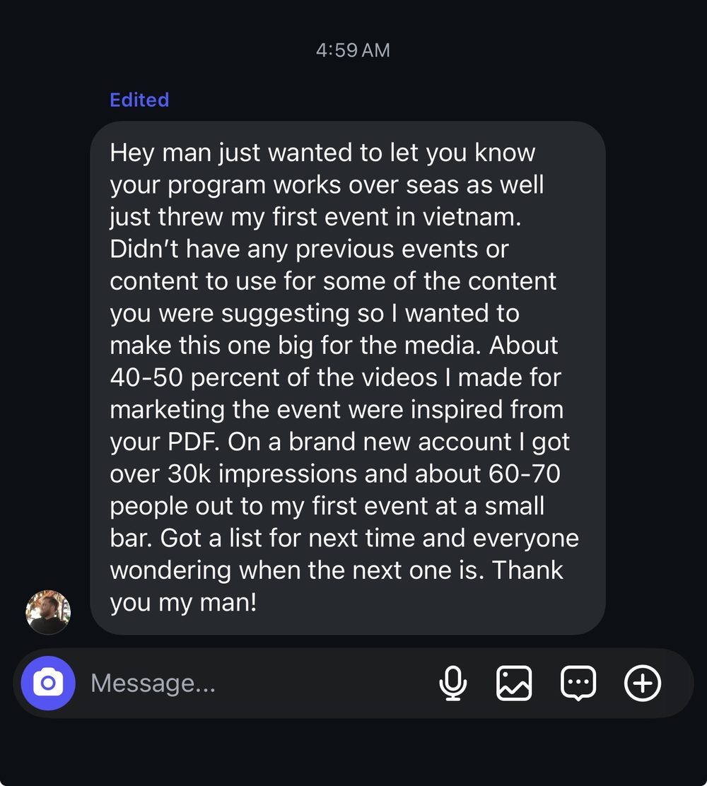 Your program works overseas. 40-50 percent of the videos I made were inspired from your PDF. Brand new account, over 30k impressions, 60-70 people at my first event.
